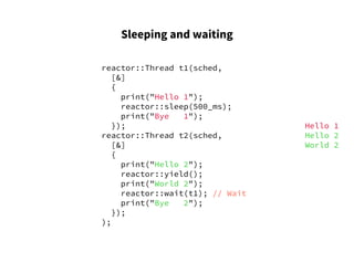 Sleeping and waiting
reactor::Thread t1(sched,
[&]
{
print("Hello 1");
reactor::sleep(500_ms);
print("Bye 1");
});
reactor::Thread t2(sched,
[&]
{
print("Hello 2");
reactor::yield();
print("World 2");
reactor::wait(t1); // Wait
print("Bye 2");
});
);
Hello 1
Hello 2
World 2
 