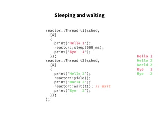 Sleeping and waiting
reactor::Thread t1(sched,
[&]
{
print("Hello 1");
reactor::sleep(500_ms);
print("Bye 1");
});
reactor::Thread t2(sched,
[&]
{
print("Hello 2");
reactor::yield();
print("World 2");
reactor::wait(t1); // Wait
print("Bye 2");
});
);
Hello 1
Hello 2
World 2
Bye 1
Bye 2
 