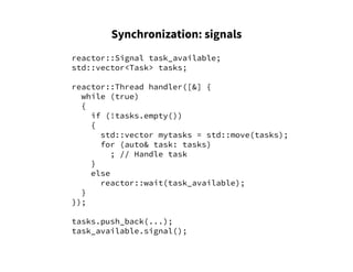 Synchronization: signals
reactor::Signal task_available;
std::vector<Task> tasks;
reactor::Thread handler([&] {
while (true)
{
if (!tasks.empty())
{
std::vector mytasks = std::move(tasks);
for (auto& task: tasks)
; // Handle task
}
else
reactor::wait(task_available);
}
});
tasks.push_back(...);
task_available.signal();
 