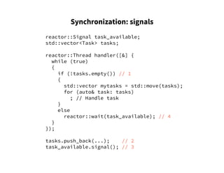 Synchronization: signals
reactor::Signal task_available;
std::vector<Task> tasks;
reactor::Thread handler([&] {
while (true)
{
if (!tasks.empty()) // 1
{
std::vector mytasks = std::move(tasks);
for (auto& task: tasks)
; // Handle task
}
else
reactor::wait(task_available); // 4
}
});
tasks.push_back(...); // 2
task_available.signal(); // 3
 