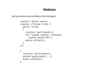Mutexes
But you said no race conditions! You lied again!
reactor::Mutex mutex;
reactor::Thread t([&] {
while (true)
{
reactor::wait(mutex);
for (auto& socket: sockets)
socket.send("YO");
mutex.unlock();
}
});
{
reactor::wait(mutex);
socket.push_back(...);
mutex.unlock();
}
 
