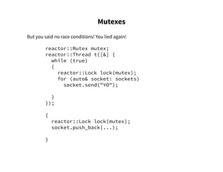 Mutexes
But you said no race conditions! You lied again!
reactor::Mutex mutex;
reactor::Thread t([&] {
while (true)
{
reactor::Lock lock(mutex);
for (auto& socket: sockets)
socket.send("YO");
}
});
{
reactor::Lock lock(mutex);
socket.push_back(...);
}
 