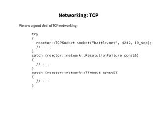 Networking: TCP
We saw a good deal of TCP networking:
try
{
reactor::TCPSocket socket("battle.net", 4242, 10_sec);
// ...
}
catch (reactor::network::ResolutionFailure const&)
{
// ...
}
catch (reactor::network::Timeout const&)
{
// ...
}
 