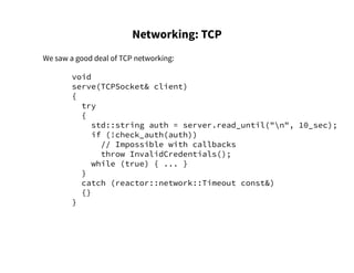 Networking: TCP
We saw a good deal of TCP networking:
void
serve(TCPSocket& client)
{
try
{
std::string auth = server.read_until("n", 10_sec);
if (!check_auth(auth))
// Impossible with callbacks
throw InvalidCredentials();
while (true) { ... }
}
catch (reactor::network::Timeout const&)
{}
}
 