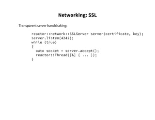 Networking: SSL
Transparent server handshaking:
reactor::network::SSLServer server(certificate, key);
server.listen(4242);
while (true)
{
auto socket = server.accept();
reactor::Thread([&] { ... });
}
 
