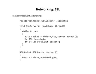 Networking: SSL
Transparent server handshaking:
reactor::Channel<SSLSocket> _sockets;
void SSLServer::_handshake_thread()
{
while (true)
{
auto socket = this->_tcp_server.accept();
// SSL handshake
this->_sockets.put(socket);
}
}
SSLSocket SSLServer::accept()
{
return this->_accepted.get;
}
 
