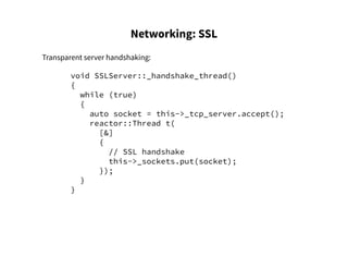 Networking: SSL
Transparent server handshaking:
void SSLServer::_handshake_thread()
{
while (true)
{
auto socket = this->_tcp_server.accept();
reactor::Thread t(
[&]
{
// SSL handshake
this->_sockets.put(socket);
});
}
}
 
