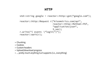 HTTP
std::string google = reactor::http::get("google.com");
reactor::http::Request r("kissmetrics.com/api",
reactor::http::Method::PUT,
"application/json",
5_sec);
r.write("{ event: "login"}");
reactor::wait(r);
• Chunking
• Cookies
• Custom headers
• Upload/download progress
• ... pretty much anything Curl supports (i.e., everything)
 