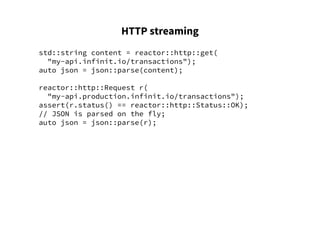 HTTP streaming
std::string content = reactor::http::get(
"my-api.infinit.io/transactions");
auto json = json::parse(content);
reactor::http::Request r(
"my-api.production.infinit.io/transactions");
assert(r.status() == reactor::http::Status::OK);
// JSON is parsed on the fly;
auto json = json::parse(r);
 