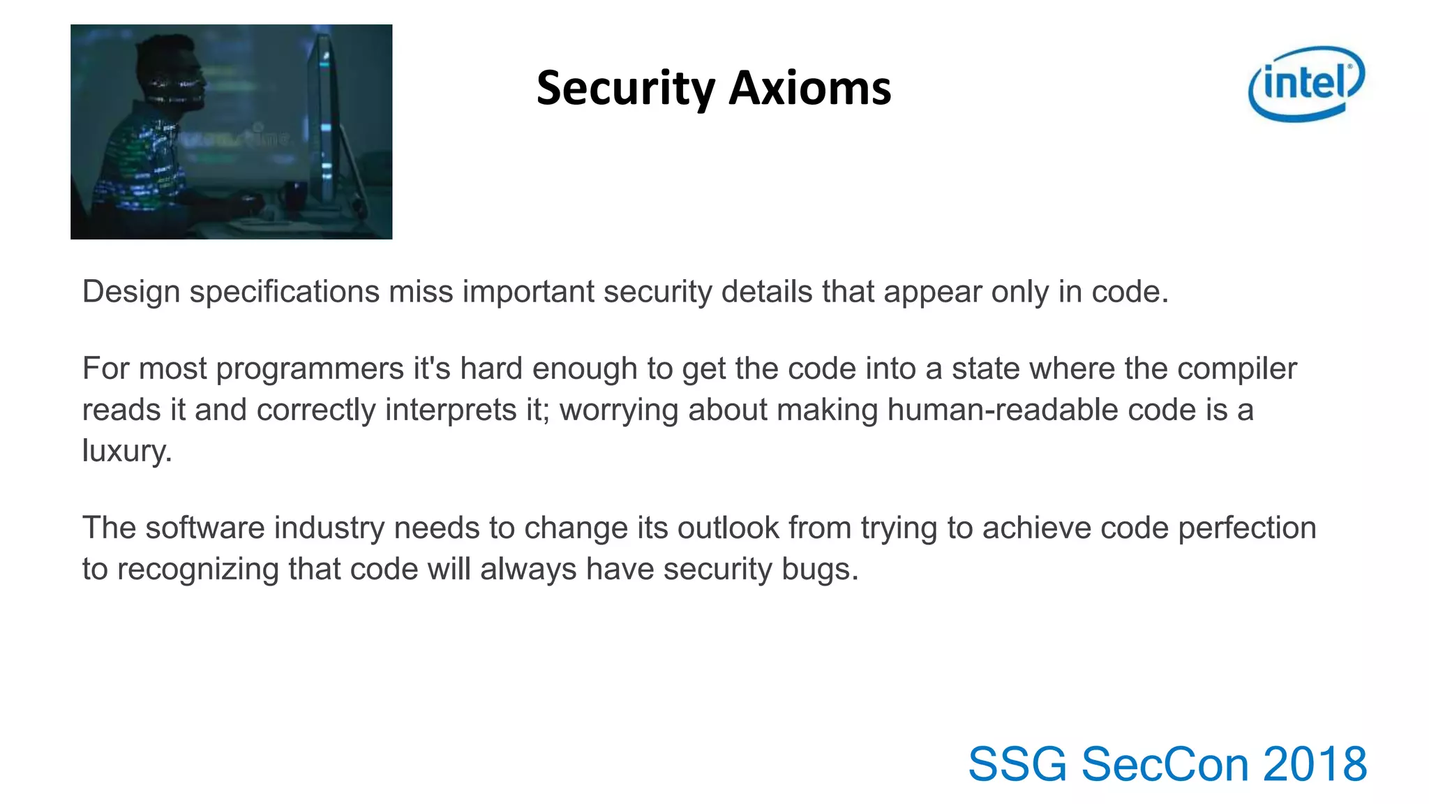 SSG SecCon 2018
Security Axioms
Design specifications miss important security details that appear only in code.
For most programmers it's hard enough to get the code into a state where the compiler
reads it and correctly interprets it; worrying about making human-readable code is a
luxury.
The software industry needs to change its outlook from trying to achieve code perfection
to recognizing that code will always have security bugs.
 
