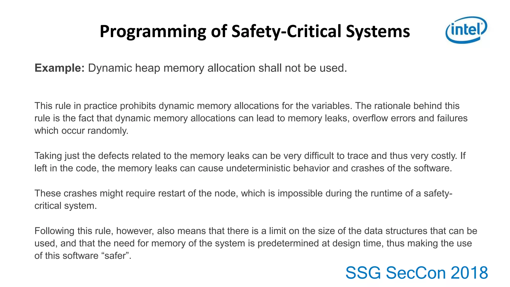 SSG SecCon 2018
Example: Dynamic heap memory allocation shall not be used.
This rule in practice prohibits dynamic memory allocations for the variables. The rationale behind this
rule is the fact that dynamic memory allocations can lead to memory leaks, overﬂow errors and failures
which occur randomly.
Taking just the defects related to the memory leaks can be very difﬁcult to trace and thus very costly. If
left in the code, the memory leaks can cause undeterministic behavior and crashes of the software.
These crashes might require restart of the node, which is impossible during the runtime of a safety-
critical system.
Following this rule, however, also means that there is a limit on the size of the data structures that can be
used, and that the need for memory of the system is predetermined at design time, thus making the use
of this software “safer”.
Programming of Safety-Critical Systems
 