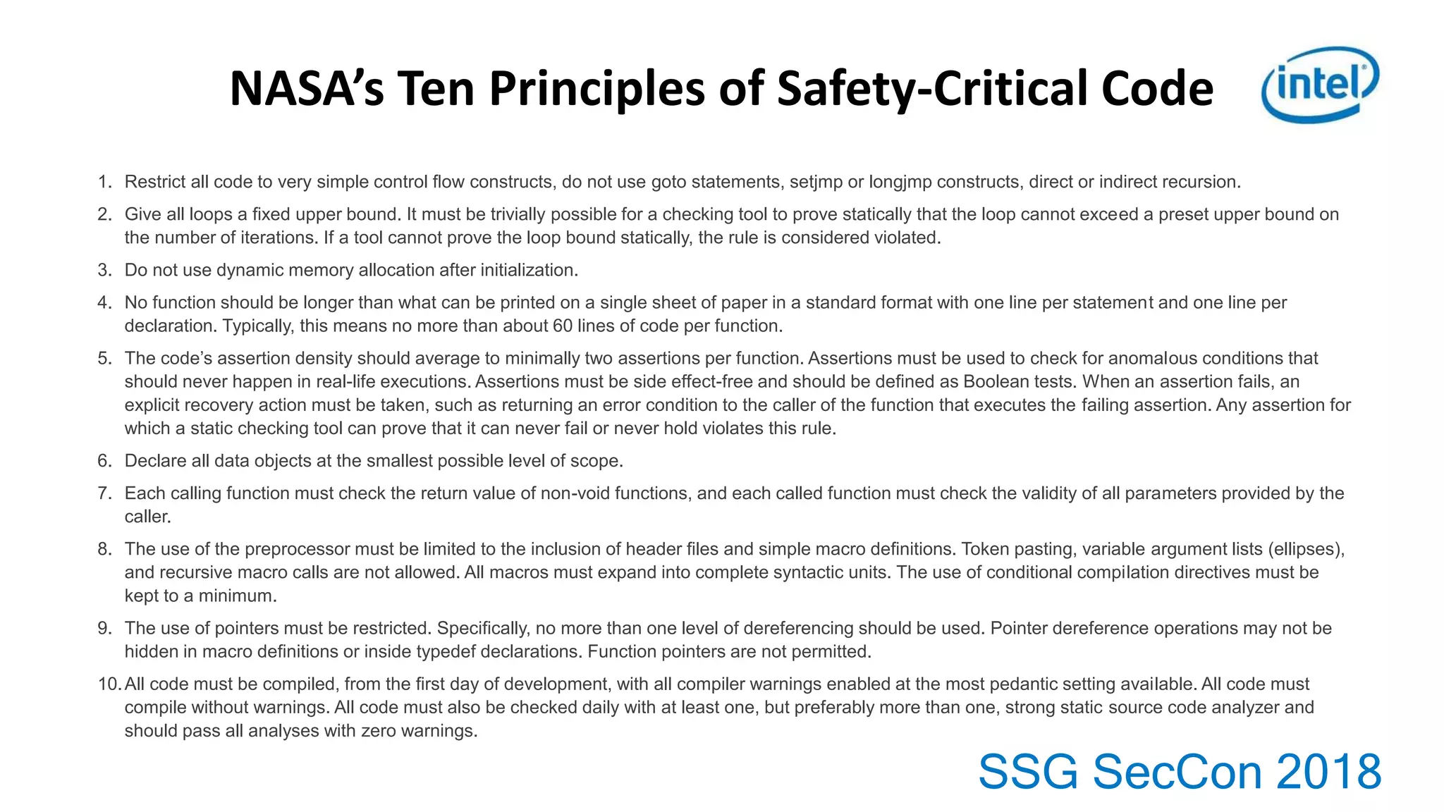 SSG SecCon 2018
1. Restrict all code to very simple control ﬂow constructs, do not use goto statements, setjmp or longjmp constructs, direct or indirect recursion.
2. Give all loops a ﬁxed upper bound. It must be trivially possible for a checking tool to prove statically that the loop cannot exceed a preset upper bound on
the number of iterations. If a tool cannot prove the loop bound statically, the rule is considered violated.
3. Do not use dynamic memory allocation after initialization.
4. No function should be longer than what can be printed on a single sheet of paper in a standard format with one line per statement and one line per
declaration. Typically, this means no more than about 60 lines of code per function.
5. The code’s assertion density should average to minimally two assertions per function. Assertions must be used to check for anomalous conditions that
should never happen in real-life executions. Assertions must be side effect-free and should be deﬁned as Boolean tests. When an assertion fails, an
explicit recovery action must be taken, such as returning an error condition to the caller of the function that executes the failing assertion. Any assertion for
which a static checking tool can prove that it can never fail or never hold violates this rule.
6. Declare all data objects at the smallest possible level of scope.
7. Each calling function must check the return value of non-void functions, and each called function must check the validity of all parameters provided by the
caller.
8. The use of the preprocessor must be limited to the inclusion of header ﬁles and simple macro deﬁnitions. Token pasting, variable argument lists (ellipses),
and recursive macro calls are not allowed. All macros must expand into complete syntactic units. The use of conditional compilation directives must be
kept to a minimum.
9. The use of pointers must be restricted. Speciﬁcally, no more than one level of dereferencing should be used. Pointer dereference operations may not be
hidden in macro deﬁnitions or inside typedef declarations. Function pointers are not permitted.
10.All code must be compiled, from the ﬁrst day of development, with all compiler warnings enabled at the most pedantic setting available. All code must
compile without warnings. All code must also be checked daily with at least one, but preferably more than one, strong static source code analyzer and
should pass all analyses with zero warnings.
NASA’s Ten Principles of Safety-Critical Code
 
