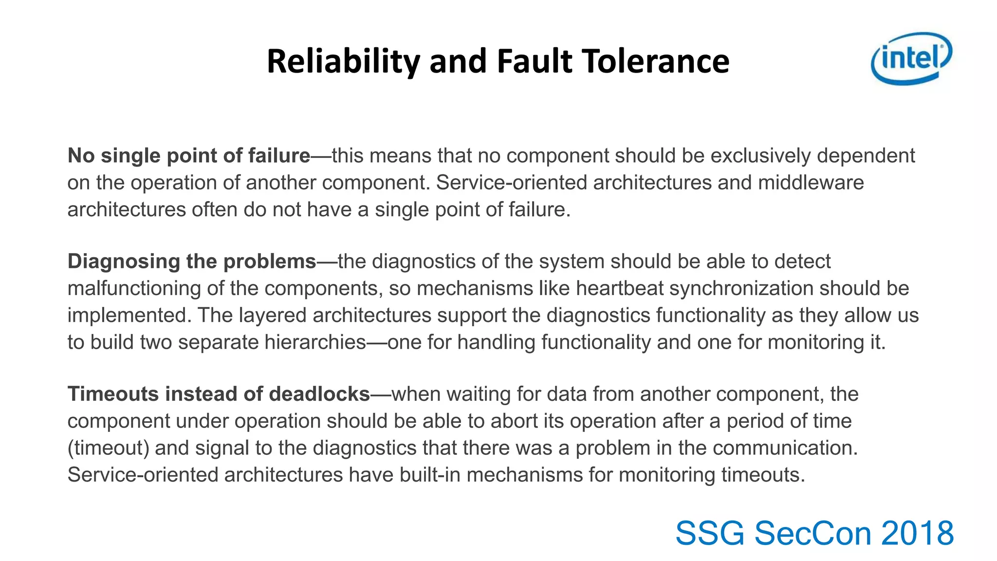SSG SecCon 2018
No single point of failure—this means that no component should be exclusively dependent
on the operation of another component. Service-oriented architectures and middleware
architectures often do not have a single point of failure.
Diagnosing the problems—the diagnostics of the system should be able to detect
malfunctioning of the components, so mechanisms like heartbeat synchronization should be
implemented. The layered architectures support the diagnostics functionality as they allow us
to build two separate hierarchies—one for handling functionality and one for monitoring it.
Timeouts instead of deadlocks—when waiting for data from another component, the
component under operation should be able to abort its operation after a period of time
(timeout) and signal to the diagnostics that there was a problem in the communication.
Service-oriented architectures have built-in mechanisms for monitoring timeouts.
Reliability and Fault Tolerance
 
