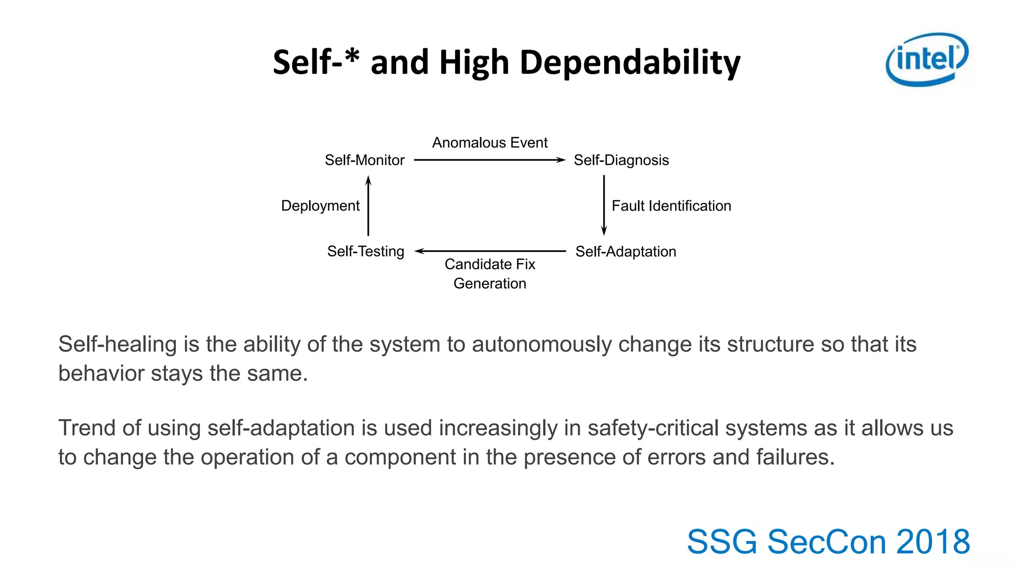 SSG SecCon 2018
Self-* and High Dependability
Self-healing is the ability of the system to autonomously change its structure so that its
behavior stays the same.
Trend of using self-adaptation is used increasingly in safety-critical systems as it allows us
to change the operation of a component in the presence of errors and failures.
Self-Monitor Self-Diagnosis
Anomalous Event
Deployment
Self-Testing
Candidate Fix
Generation
Self-Adaptation
Fault Identification
 