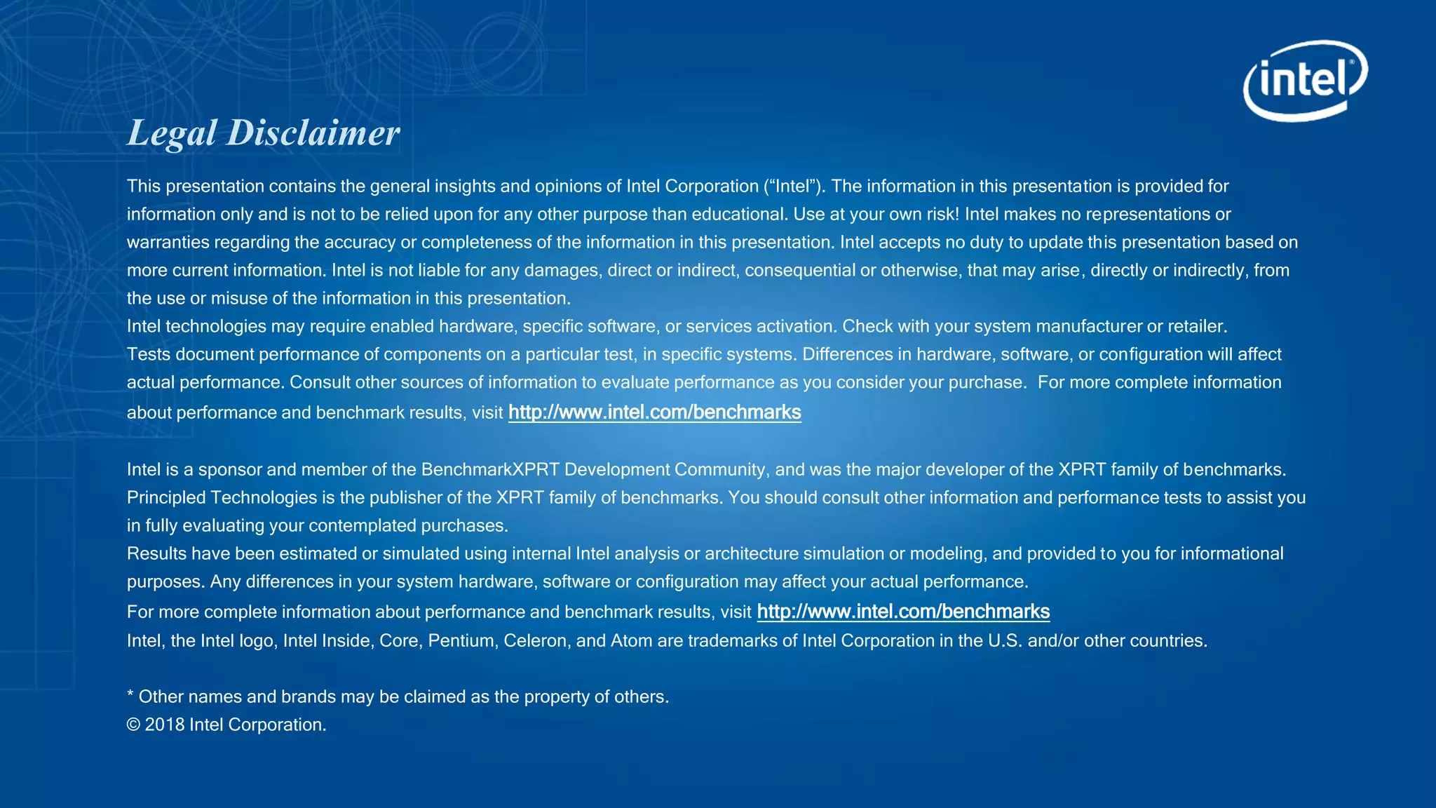 Legal Disclaimer
This presentation contains the general insights and opinions of Intel Corporation (“Intel”). The information in this presentation is provided for
information only and is not to be relied upon for any other purpose than educational. Use at your own risk! Intel makes no representations or
warranties regarding the accuracy or completeness of the information in this presentation. Intel accepts no duty to update this presentation based on
more current information. Intel is not liable for any damages, direct or indirect, consequential or otherwise, that may arise, directly or indirectly, from
the use or misuse of the information in this presentation.
Intel technologies may require enabled hardware, specific software, or services activation. Check with your system manufacturer or retailer.
Tests document performance of components on a particular test, in specific systems. Differences in hardware, software, or configuration will affect
actual performance. Consult other sources of information to evaluate performance as you consider your purchase. For more complete information
about performance and benchmark results, visit http://www.intel.com/benchmarks
Intel is a sponsor and member of the BenchmarkXPRT Development Community, and was the major developer of the XPRT family of benchmarks.
Principled Technologies is the publisher of the XPRT family of benchmarks. You should consult other information and performance tests to assist you
in fully evaluating your contemplated purchases.
Results have been estimated or simulated using internal Intel analysis or architecture simulation or modeling, and provided to you for informational
purposes. Any differences in your system hardware, software or configuration may affect your actual performance.
For more complete information about performance and benchmark results, visit http://www.intel.com/benchmarks
Intel, the Intel logo, Intel Inside, Core, Pentium, Celeron, and Atom are trademarks of Intel Corporation in the U.S. and/or other countries.
* Other names and brands may be claimed as the property of others.
© 2018 Intel Corporation.
 