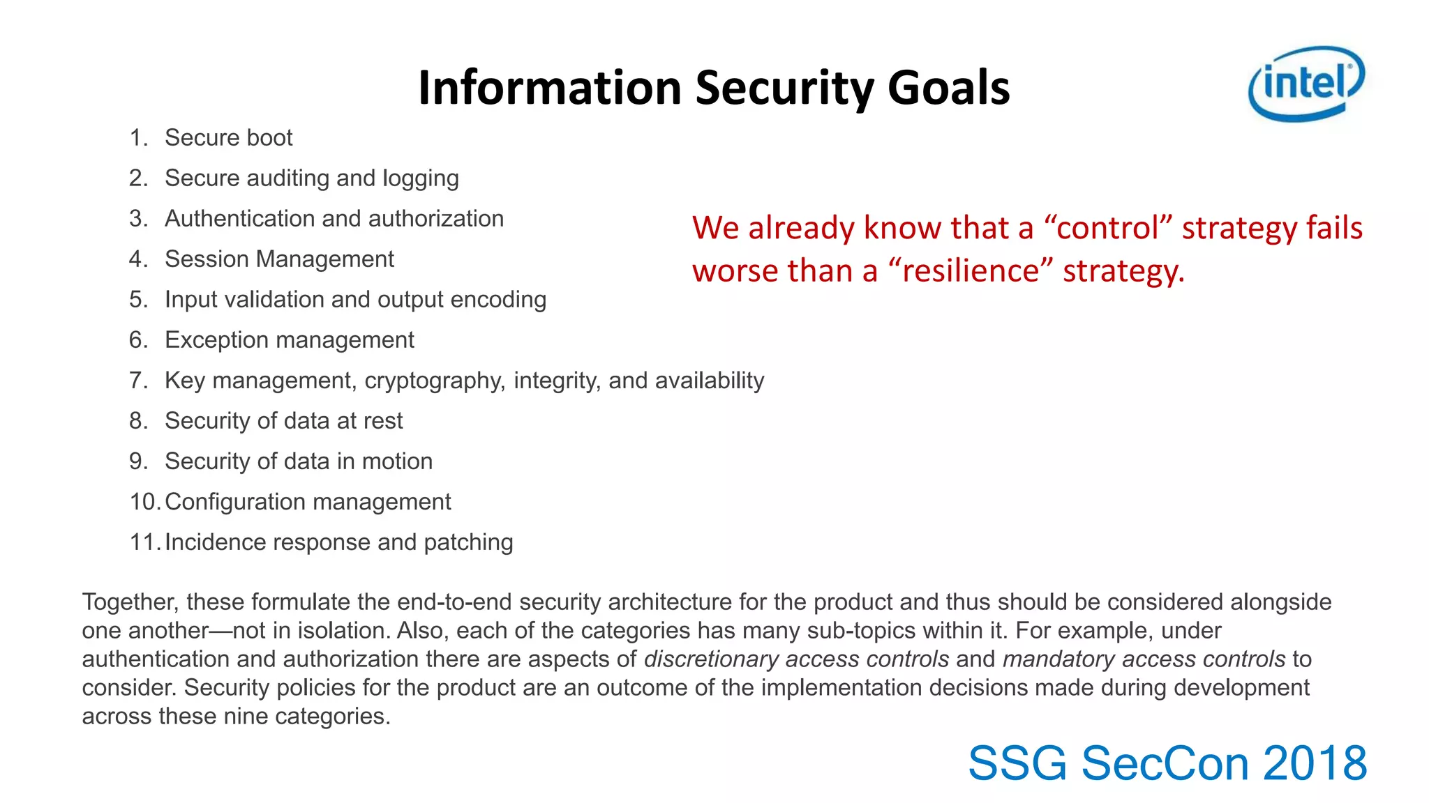 SSG SecCon 2018
Information Security Goals
1. Secure boot
2. Secure auditing and logging
3. Authentication and authorization
4. Session Management
5. Input validation and output encoding
6. Exception management
7. Key management, cryptography, integrity, and availability
8. Security of data at rest
9. Security of data in motion
10.Configuration management
11.Incidence response and patching
Together, these formulate the end-to-end security architecture for the product and thus should be considered alongside
one another—not in isolation. Also, each of the categories has many sub-topics within it. For example, under
authentication and authorization there are aspects of discretionary access controls and mandatory access controls to
consider. Security policies for the product are an outcome of the implementation decisions made during development
across these nine categories.
We already know that a “control” strategy fails
worse than a “resilience” strategy.
 