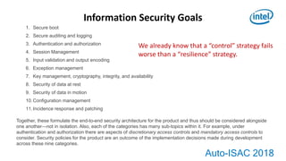 Auto-ISAC 2018
Information Security Goals
1. Secure boot
2. Secure auditing and logging
3. Authentication and authorization
4. Session Management
5. Input validation and output encoding
6. Exception management
7. Key management, cryptography, integrity, and availability
8. Security of data at rest
9. Security of data in motion
10.Configuration management
11.Incidence response and patching
Together, these formulate the end-to-end security architecture for the product and thus should be considered alongside
one another—not in isolation. Also, each of the categories has many sub-topics within it. For example, under
authentication and authorization there are aspects of discretionary access controls and mandatory access controls to
consider. Security policies for the product are an outcome of the implementation decisions made during development
across these nine categories.
We already know that a “control” strategy fails
worse than a “resilience” strategy.
 