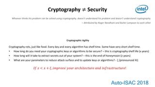 Auto-ISAC 2018
Cryptography ≠ Security
Whoever thinks his problem can be solved using cryptography, doesn’t understand his problem and doesn’t understand cryptography.
– Attributed by Roger Needham and Butler Lampson to each other
Cryptography rots, just like food. Every key and every algorithm has shelf time. Some have very short shelf time.
• How long do you need your cryptographic keys or algorithms to be secure? – this is cryptography shelf life (x years)
• How long will it take to extract secrets out of your system? – this is the end of honeymoon (z years)
• What are your parameters to reduce attack surface and to update keys or algorithms? -  (pronounced Xi)
𝐼𝑓 𝑧 < 𝑥 + 𝜉, 𝑖𝑚𝑝𝑟𝑜𝑣𝑒 𝑦𝑜𝑢𝑟 𝑎𝑟𝑐ℎ𝑖𝑡𝑒𝑐𝑡𝑢𝑟𝑒 𝑎𝑛𝑑 𝑖𝑛𝑓𝑟𝑎𝑠𝑡𝑟𝑢𝑐𝑡𝑢𝑟𝑒!
Cryptographic Agility
 