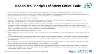 Auto-ISAC 2018
1. Restrict all code to very simple control ﬂow constructs, do not use goto statements, setjmp or longjmp constructs, direct or indirect recursion.
2. Give all loops a ﬁxed upper bound. It must be trivially possible for a checking tool to prove statically that the loop cannot exceed a preset upper bound on
the number of iterations. If a tool cannot prove the loop bound statically, the rule is considered violated.
3. Do not use dynamic memory allocation after initialization.
4. No function should be longer than what can be printed on a single sheet of paper in a standard format with one line per statement and one line per
declaration. Typically, this means no more than about 60 lines of code per function.
5. The code’s assertion density should average to minimally two assertions per function. Assertions must be used to check for anomalous conditions that
should never happen in real-life executions. Assertions must be side effect-free and should be deﬁned as Boolean tests. When an assertion fails, an
explicit recovery action must be taken, such as returning an error condition to the caller of the function that executes the failing assertion. Any assertion for
which a static checking tool can prove that it can never fail or never hold violates this rule.
6. Declare all data objects at the smallest possible level of scope.
7. Each calling function must check the return value of non-void functions, and each called function must check the validity of all parameters provided by the
caller.
8. The use of the preprocessor must be limited to the inclusion of header ﬁles and simple macro deﬁnitions. Token pasting, variable argument lists (ellipses),
and recursive macro calls are not allowed. All macros must expand into complete syntactic units. The use of conditional compilation directives must be
kept to a minimum.
9. The use of pointers must be restricted. Speciﬁcally, no more than one level of dereferencing should be used. Pointer dereference operations may not be
hidden in macro deﬁnitions or inside typedef declarations. Function pointers are not permitted.
10.All code must be compiled, from the ﬁrst day of development, with all compiler warnings enabled at the most pedantic setting available. All code must
compile without warnings. All code must also be checked daily with at least one, but preferably more than one, strong static source code analyzer and
should pass all analyses with zero warnings.
NASA’s Ten Principles of Safety-Critical Code
Gerard J Holzmann. The power of 10: rules for developing safety-critical code. Computer, 39(6):95–99, 2006.
 