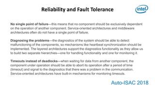 Auto-ISAC 2018
No single point of failure—this means that no component should be exclusively dependent
on the operation of another component. Service-oriented architectures and middleware
architectures often do not have a single point of failure.
Diagnosing the problems—the diagnostics of the system should be able to detect
malfunctioning of the components, so mechanisms like heartbeat synchronization should be
implemented. The layered architectures support the diagnostics functionality as they allow us
to build two separate hierarchies—one for handling functionality and one for monitoring it.
Timeouts instead of deadlocks—when waiting for data from another component, the
component under operation should be able to abort its operation after a period of time
(timeout) and signal to the diagnostics that there was a problem in the communication.
Service-oriented architectures have built-in mechanisms for monitoring timeouts.
Reliability and Fault Tolerance
 
