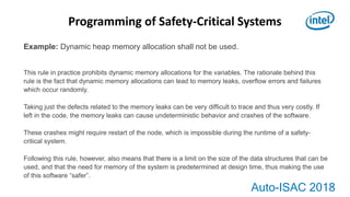 Auto-ISAC 2018
Example: Dynamic heap memory allocation shall not be used.
This rule in practice prohibits dynamic memory allocations for the variables. The rationale behind this
rule is the fact that dynamic memory allocations can lead to memory leaks, overﬂow errors and failures
which occur randomly.
Taking just the defects related to the memory leaks can be very difﬁcult to trace and thus very costly. If
left in the code, the memory leaks can cause undeterministic behavior and crashes of the software.
These crashes might require restart of the node, which is impossible during the runtime of a safety-
critical system.
Following this rule, however, also means that there is a limit on the size of the data structures that can be
used, and that the need for memory of the system is predetermined at design time, thus making the use
of this software “safer”.
Programming of Safety-Critical Systems
 