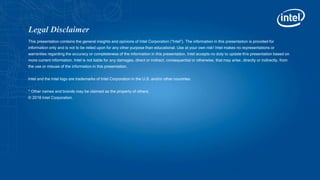 Legal Disclaimer
This presentation contains the general insights and opinions of Intel Corporation (“Intel”). The information in this presentation is provided for
information only and is not to be relied upon for any other purpose than educational. Use at your own risk! Intel makes no representations or
warranties regarding the accuracy or completeness of the information in this presentation. Intel accepts no duty to update this presentation based on
more current information. Intel is not liable for any damages, direct or indirect, consequential or otherwise, that may arise, directly or indirectly, from
the use or misuse of the information in this presentation.
Intel and the Intel logo are trademarks of Intel Corporation in the U.S. and/or other countries.
* Other names and brands may be claimed as the property of others.
© 2018 Intel Corporation.
 