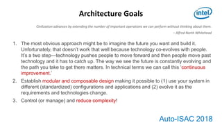 Auto-ISAC 2018
Architecture Goals
1. The most obvious approach might be to imagine the future you want and build it.
Unfortunately, that doesn’t work that well because technology co-evolves with people.
It’s a two step—technology pushes people to move forward and then people move past
technology and it has to catch up. The way we see the future is constantly evolving and
the path you take to get there matters. In technical terms we can call this ‘continuous
improvement.’
2. Establish modular and composable design making it possible to (1) use your system in
different (standardized) configurations and applications and (2) evolve it as the
requirements and technologies change.
3. Control (or manage) and reduce complexity!
Civilization advances by extending the number of important operations we can perform without thinking about them.
– Alfred North Whitehead
 