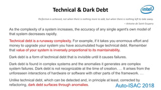 Auto-ISAC 2018
As the complexity of a system increases, the accuracy of any single agent's own model of
that system decreases rapidly.
Technical debt is a runaway complexity. For example, if it takes you enormous effort and
money to upgrade your system you have accumulated huge technical debt. Remember
that value of your system is inversely proportional to its maintainability.
Dark debt is a form of technical debt that is invisible until it causes failures.
Dark debt is found in complex systems and the anomalies it generates are complex
system failures. Dark debt is not recognizable at the time of creation. … It arises from the
unforeseen interactions of hardware or software with other parts of the framework. …
Unlike technical debt, which can be detected and, in principle at least, corrected by
refactoring, dark debt surfaces through anomalies.
Technical & Dark Debt
Perfection is achieved, not when there is nothing more to add, but when there is nothing left to take away.
– Antoine de Saint-Exupery
 