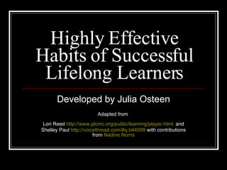 Highly Effective Habits of Successful Lifelong Learners Developed by Julia Osteen Adapted from  Lori Reed  http://www.plcmc.org/public/learning/player.html   and Shelley Paul  http://voicethread.com/#q.b44099  with contributions from  Nadine Norris 