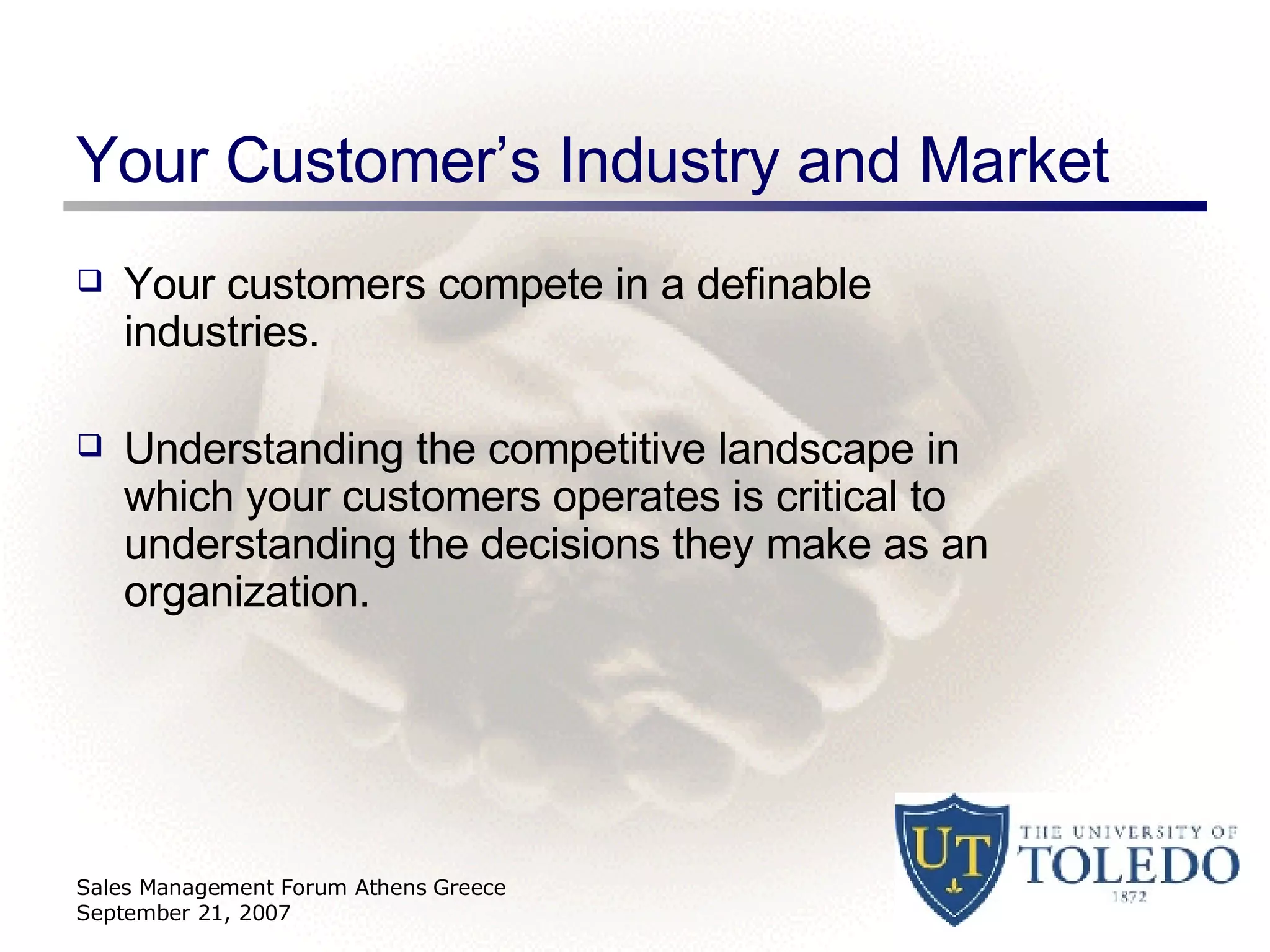 Your Customer’s Industry and Market Your customers compete in a definable industries. Understanding the competitive landscape in which your customers operates is critical to understanding the decisions they make as an organization. Sales Management Forum Athens Greece September 21, 2007 