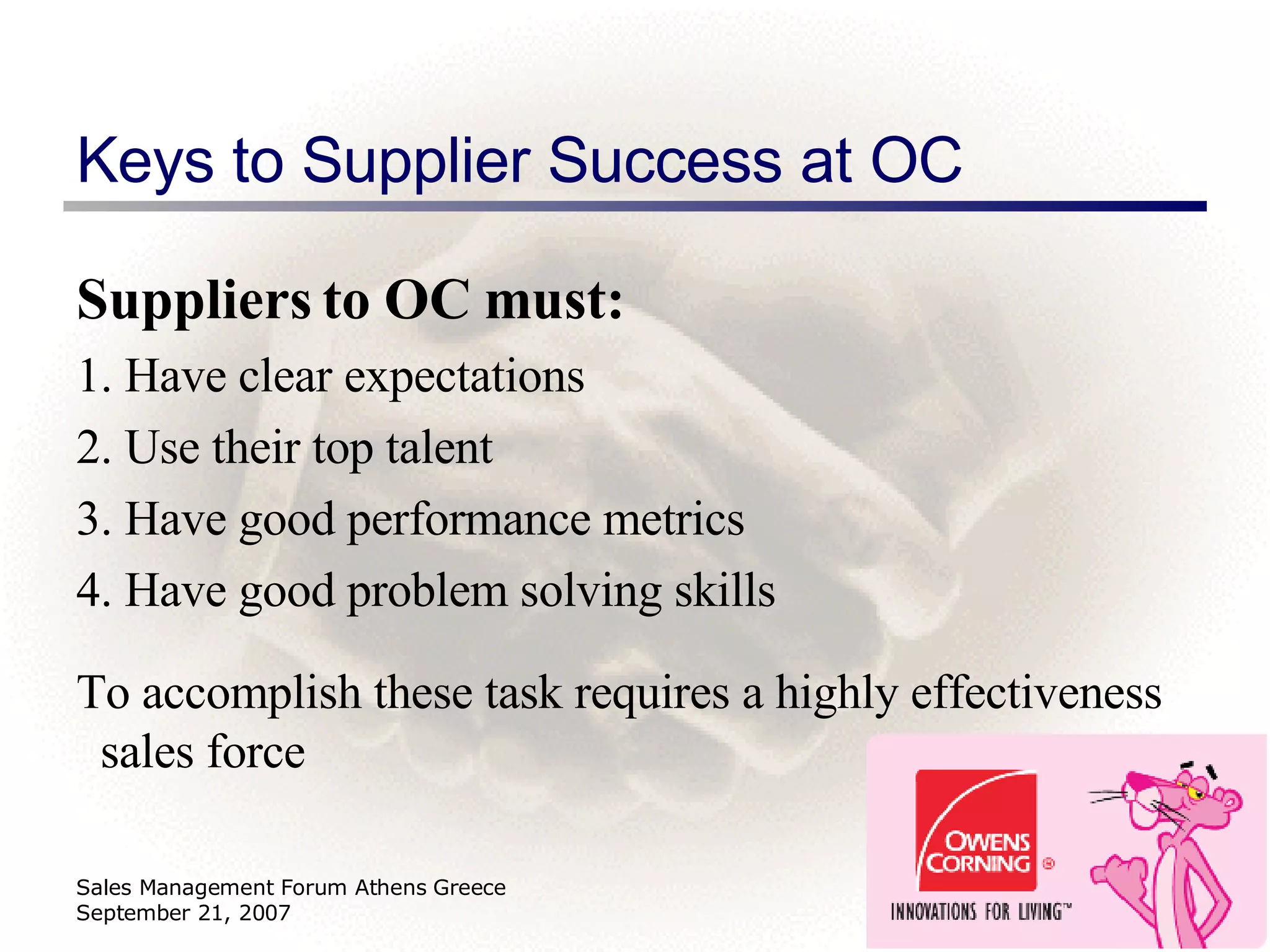 Keys to Supplier Success at OC Suppliers to OC must: 1. Have clear expectations 2. Use their top talent 3. Have good performance metrics 4. Have good problem solving skills To accomplish these task requires a highly effectiveness sales force Sales Management Forum Athens Greece September 21, 2007 