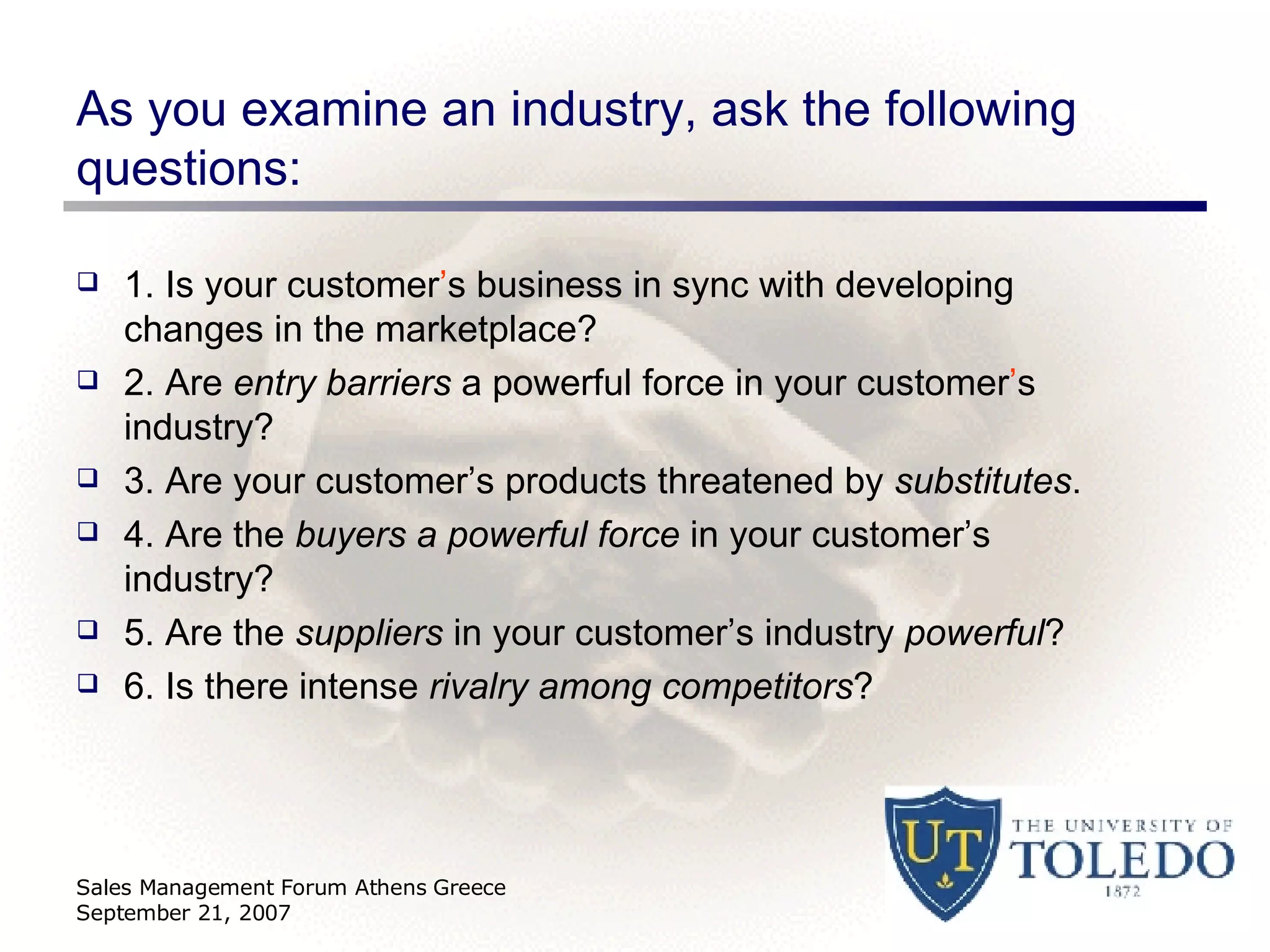 As you examine an industry, ask the following questions: 1. Is your customer ’ s business in sync with developing changes in the marketplace? 2. Are  entry barriers  a powerful force in your customer ’ s industry? 3. Are your customer’s products threatened by  substitutes . 4. Are the  buyers a powerful force  in your customer’s industry? 5. Are the  suppliers  in your customer’s industry  powerful ? 6. Is there intense  rivalry among competitors ? Sales Management Forum Athens Greece September 21, 2007 
