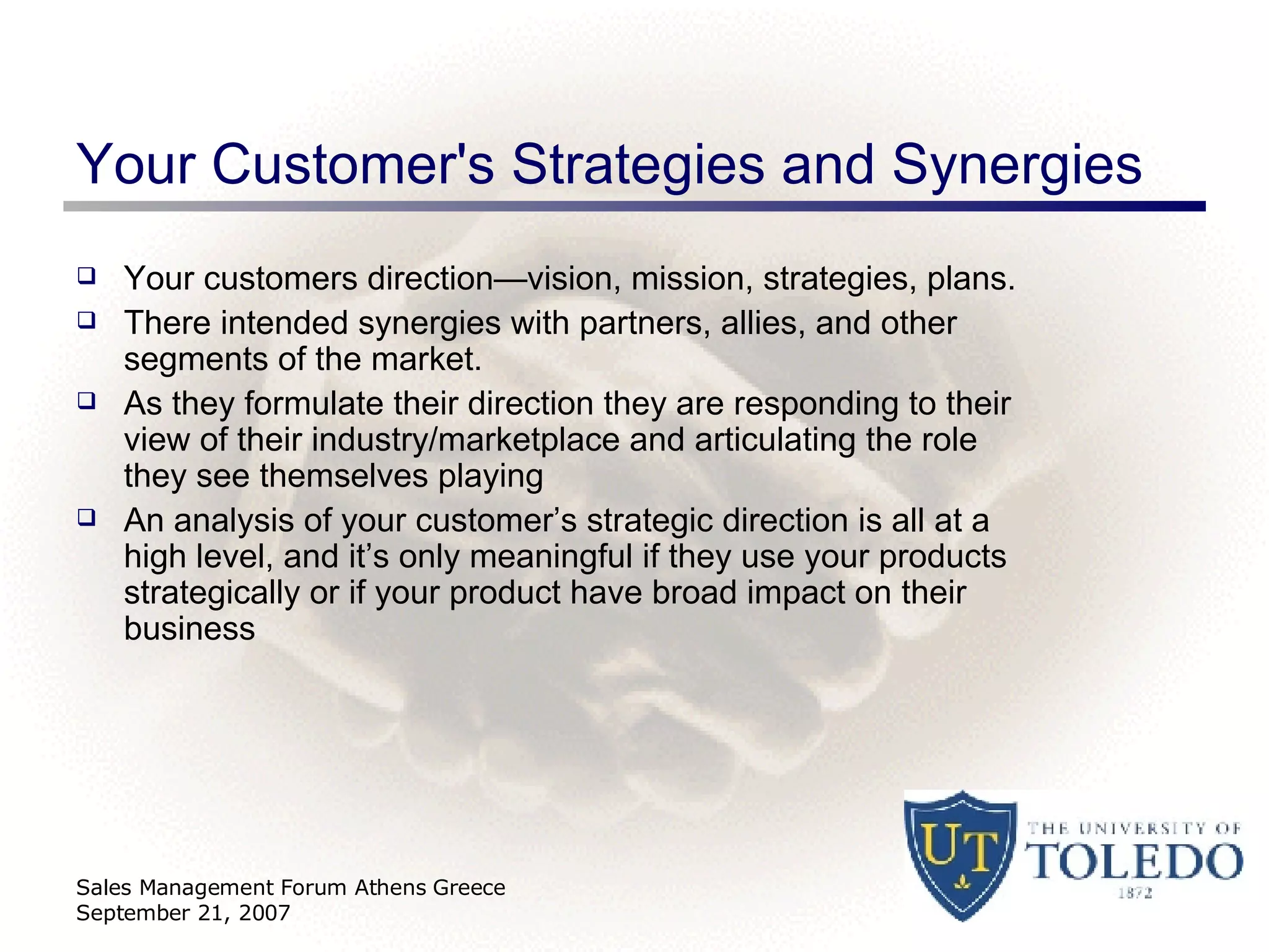 Your Customer's Strategies and Synergies Your customers direction—vision, mission, strategies, plans. There intended synergies with partners, allies, and other segments of the market. As they formulate their direction they are responding to their view of their industry/marketplace and articulating the role they see themselves playing An analysis of your customer’s strategic direction is all at a high level, and it’s only meaningful if they use your products strategically or if your product have broad impact on their business Sales Management Forum Athens Greece September 21, 2007 