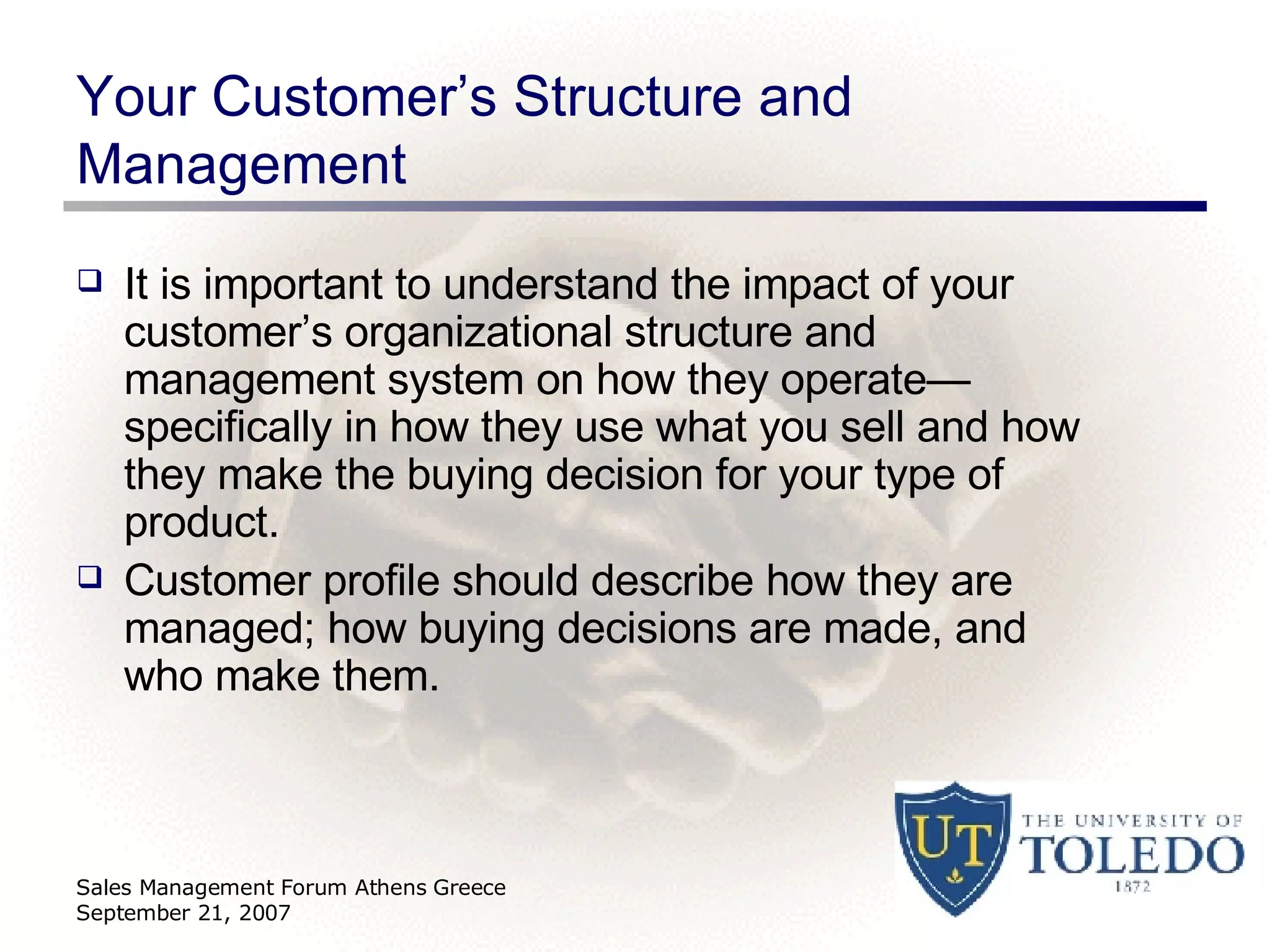 Your Customer’s Structure and Management It is important to understand the impact of your customer’s organizational structure and management system on how they operate—specifically in how they use what you sell and how they make the buying decision for your type of product. Customer profile should describe how they are managed; how buying decisions are made, and who make them. Sales Management Forum Athens Greece September 21, 2007 