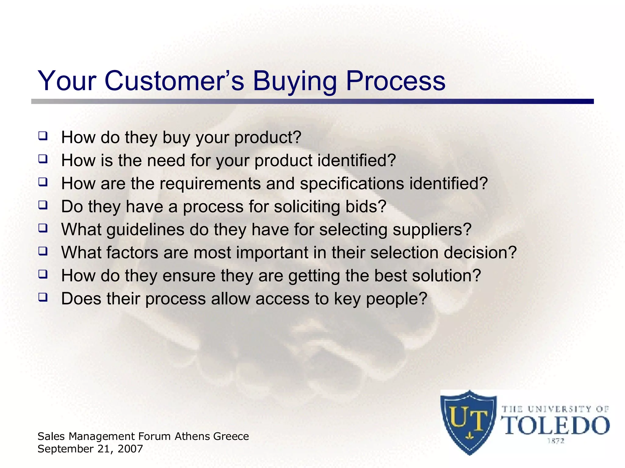 Your Customer’s Buying Process How do they buy your product? How is the need for your product identified? How are the requirements and specifications identified? Do they have a process for soliciting bids? What guidelines do they have for selecting suppliers? What factors are most important in their selection decision? How do they ensure they are getting the best solution? Does their process allow access to key people? Sales Management Forum Athens Greece September 21, 2007 