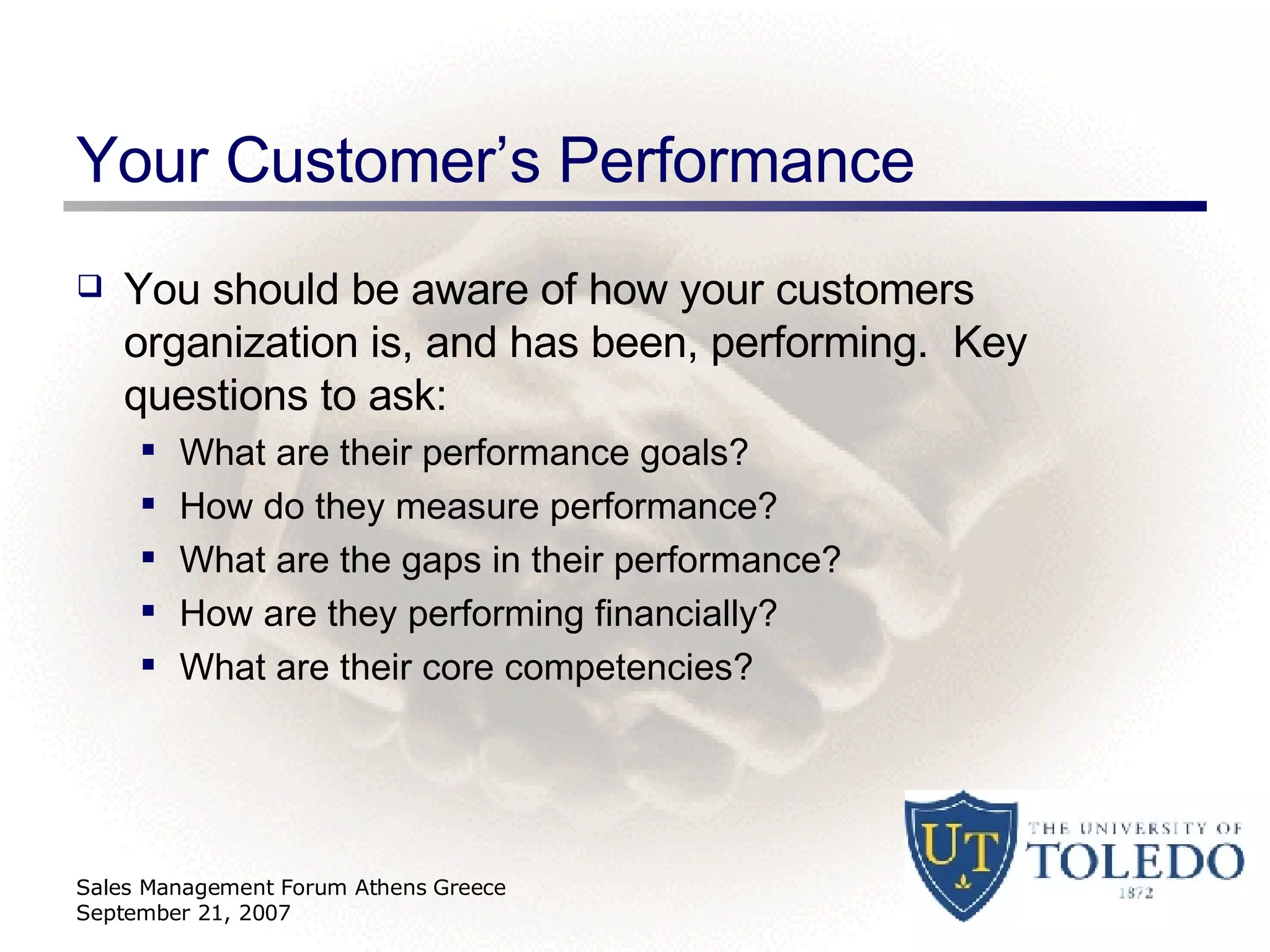 Your Customer’s Performance You should be aware of how your customers organization is, and has been, performing.  Key questions to ask: What are their performance goals? How do they measure performance? What are the gaps in their performance? How are they performing financially? What are their core competencies? Sales Management Forum Athens Greece September 21, 2007 