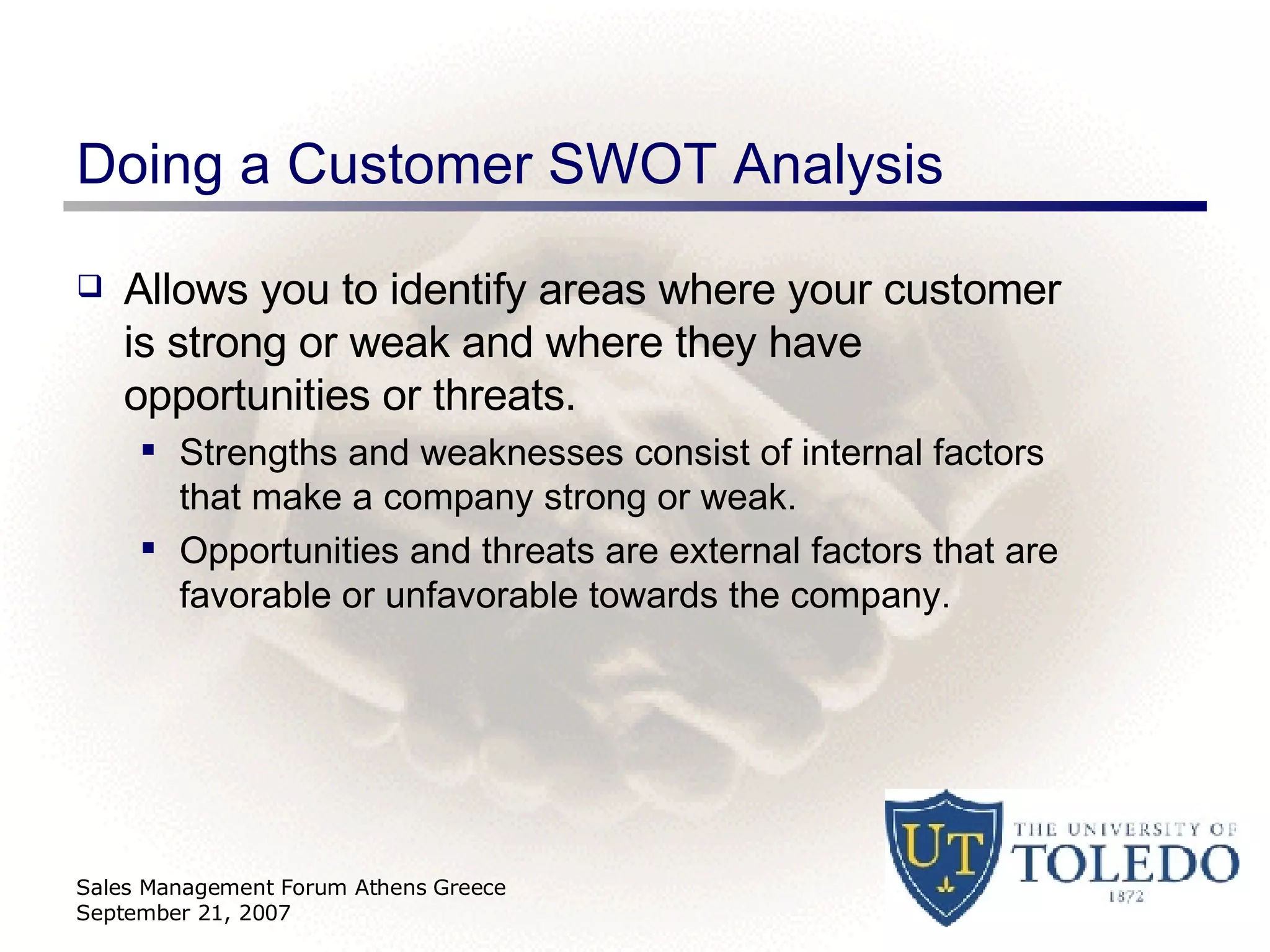 Doing a Customer SWOT Analysis Allows you to identify areas where your customer is strong or weak and where they have opportunities or threats. Strengths and weaknesses consist of internal factors that make a company strong or weak. Opportunities and threats are external factors that are favorable or unfavorable towards the company. Sales Management Forum Athens Greece September 21, 2007 