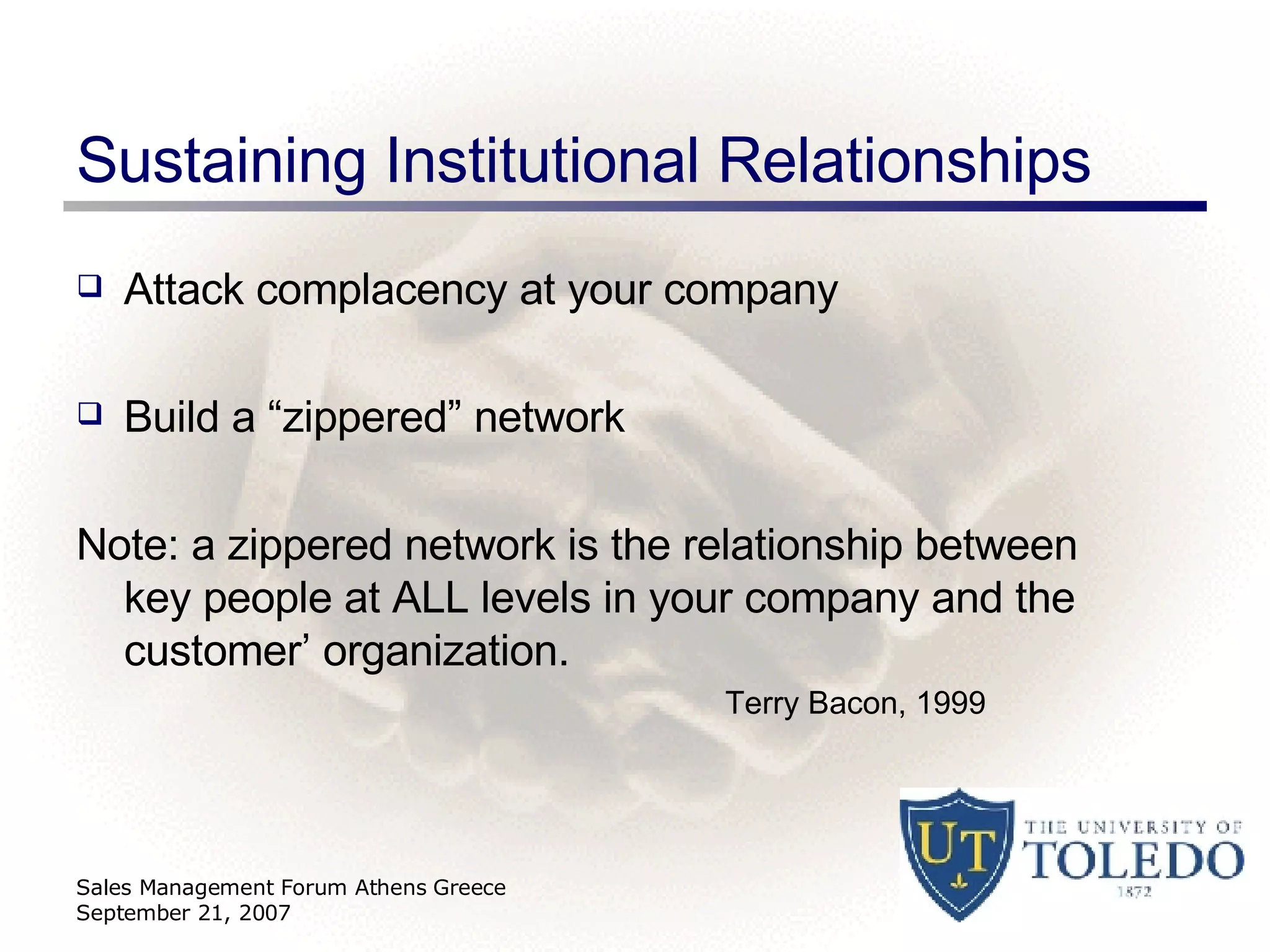 Sustaining Institutional Relationships Attack complacency at your company  Build a “zippered” network Note: a zippered network is the relationship between key people at ALL levels in your company and the customer’ organization.  Terry Bacon, 1999 Sales Management Forum Athens Greece September 21, 2007 