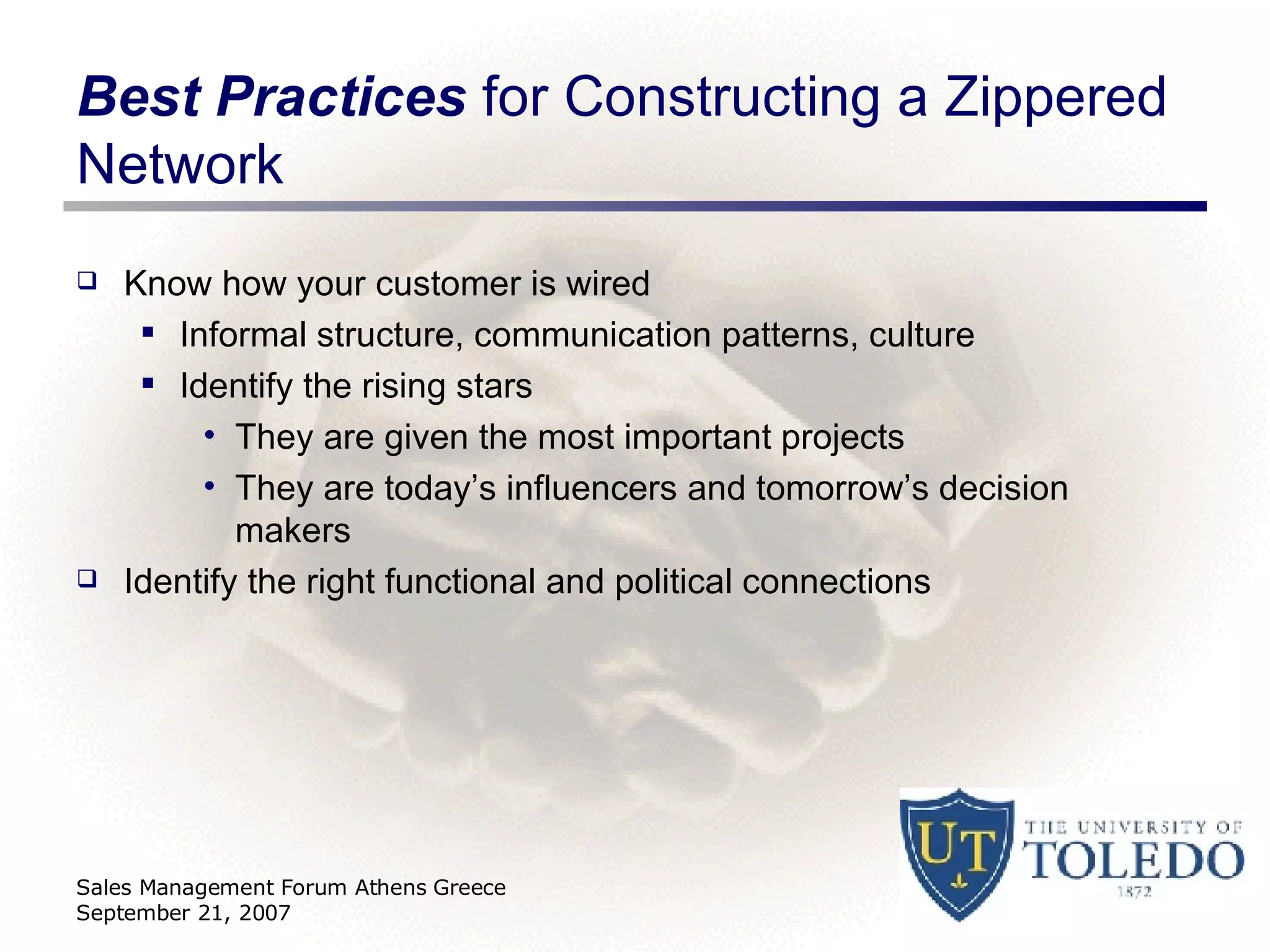 Best Practices  for Constructing a Zippered Network Know how your customer is wired Informal structure, communication patterns, culture Identify the rising stars They are given the most important projects They are today’s influencers and tomorrow’s decision makers Identify the right functional and political connections Sales Management Forum Athens Greece September 21, 2007 