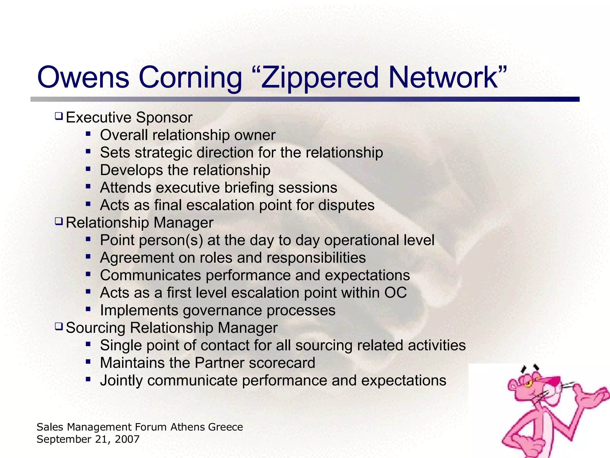 Owens Corning “Zippered Network” Sales Management Forum Athens Greece September 21, 2007 Executive Sponsor Overall relationship owner Sets strategic direction for the relationship Develops the relationship Attends executive briefing sessions Acts as final escalation point for disputes Relationship Manager Point person(s) at the day to day operational level Agreement on roles and responsibilities Communicates performance and expectations Acts as a first level escalation point within OC Implements governance processes Sourcing Relationship Manager Single point of contact for all sourcing related activities  Maintains the Partner scorecard Jointly communicate performance and expectations 