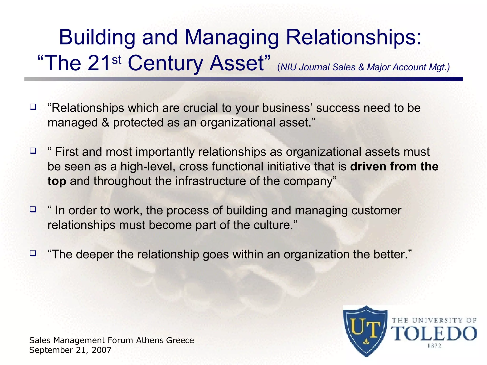 Building and Managing Relationships:  “The 21 st  Century Asset”  ( NIU Journal Sales & Major Account Mgt.) “ Relationships which are crucial to your business’ success need to be managed & protected as an organizational asset.” “  First and most importantly relationships as organizational assets must be seen as a high-level, cross functional initiative that is  driven from the top  and throughout the infrastructure of the company” “  In order to work, the process of building and managing customer relationships must become part of the culture.” “ The deeper the relationship goes within an organization the better.” Sales Management Forum Athens Greece September 21, 2007 