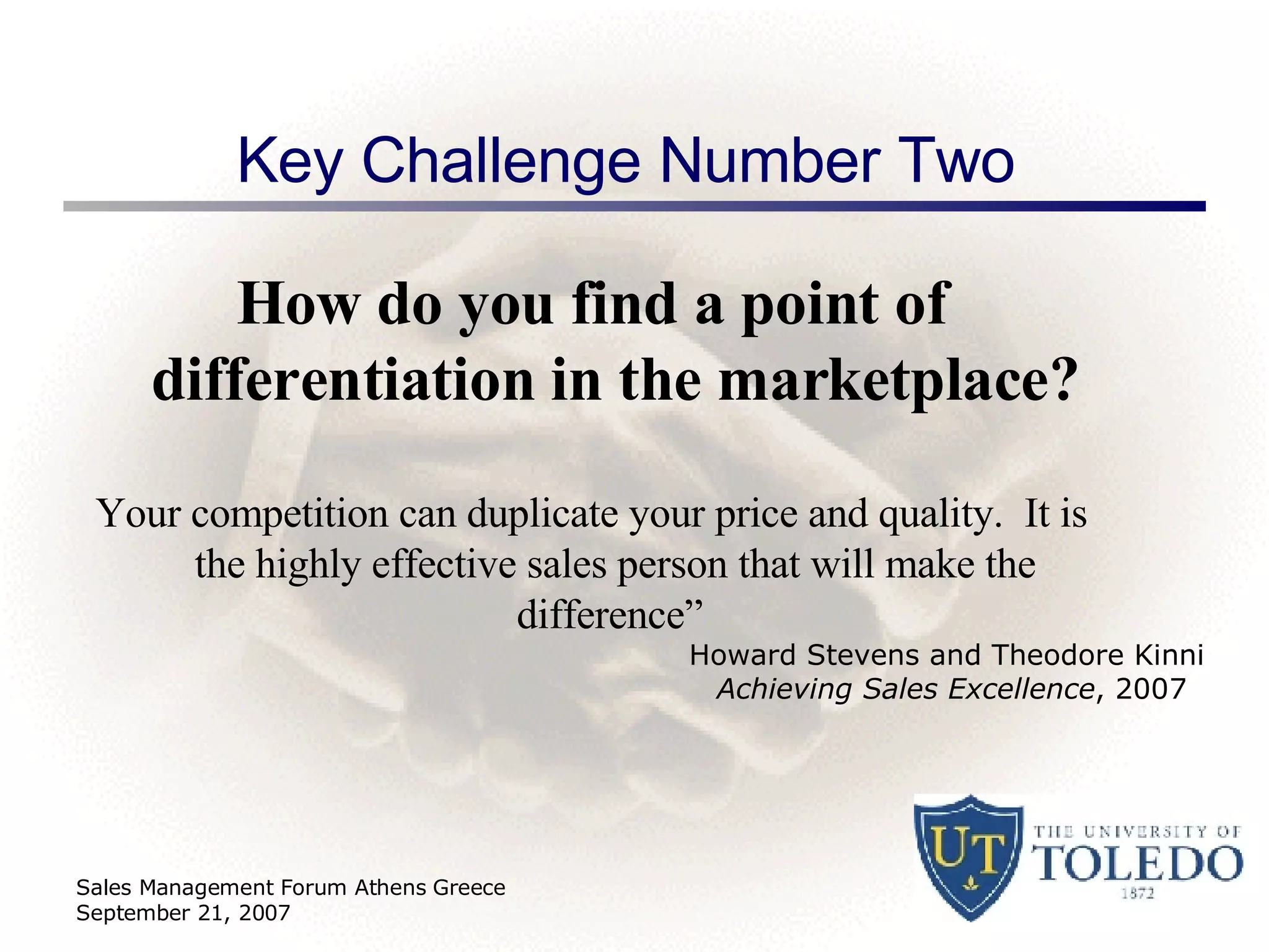 Key Challenge Number Two  How do you find a point of differentiation in the marketplace? Your competition can duplicate your price and quality.  It is the highly effective sales person that will make the difference”   Sales Management Forum Athens Greece September 21, 2007 Howard Stevens and Theodore Kinni  Achieving Sales Excellence , 2007 