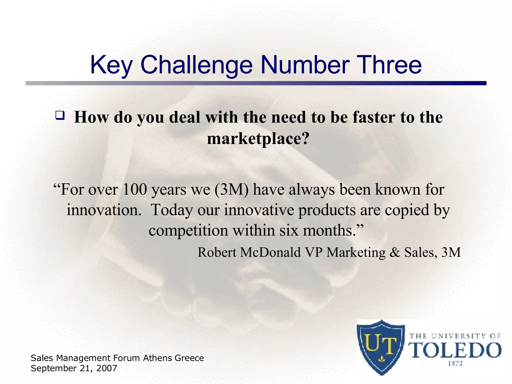 Key Challenge Number Three How do you deal with the need to be faster to the marketplace? “ For over 100 years we (3M) have always been known for innovation.  Today our innovative products are copied by competition within six months.”  Robert McDonald VP Marketing & Sales, 3M Sales Management Forum Athens Greece September 21, 2007 
