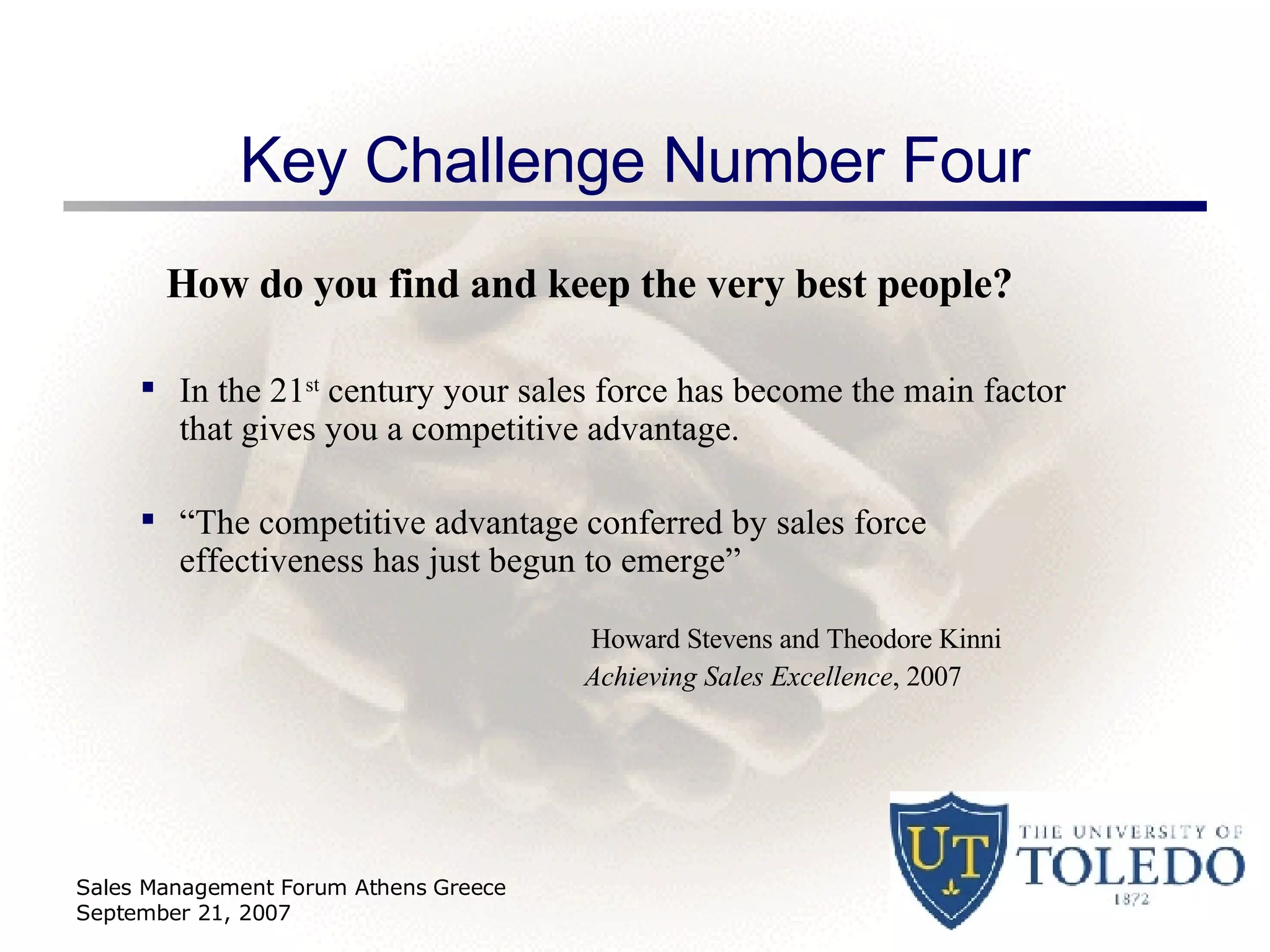 Key Challenge Number Four How do you find and keep the very best people? In the 21 st  century your sales force has become the main factor that gives you a competitive advantage.  “ The competitive advantage conferred by sales force effectiveness has just begun to emerge”    Howard Stevens and Theodore Kinni  Achieving Sales Excellence , 2007 Sales Management Forum Athens Greece September 21, 2007 