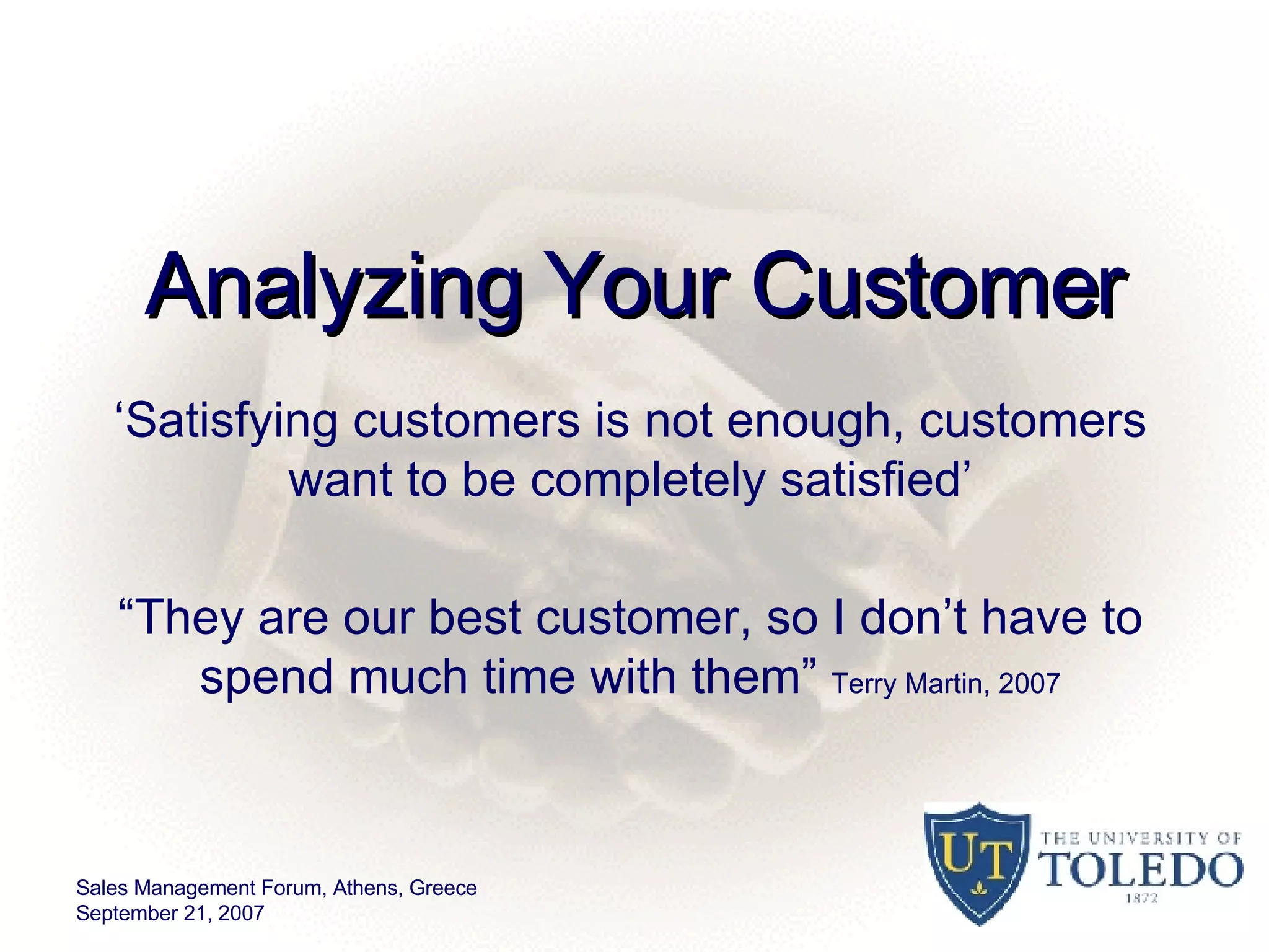 Analyzing Your Customer ‘ Satisfying customers is not enough, customers want to be completely satisfied’ “ They are our best customer, so I don’t have to spend much time with them”  Terry Martin, 2007 Sales Management Forum, Athens, Greece September 21, 2007 