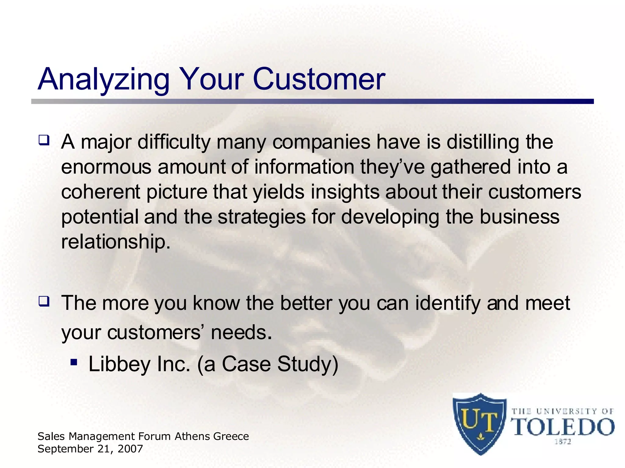 Analyzing Your Customer A major difficulty many companies have is distilling the enormous amount of information they’ve gathered into a coherent picture that yields insights about their customers potential and the strategies for developing the business relationship. The more you know the better you can identify and meet your customers’ needs . Libbey Inc. (a Case Study) Sales Management Forum Athens Greece September 21, 2007 