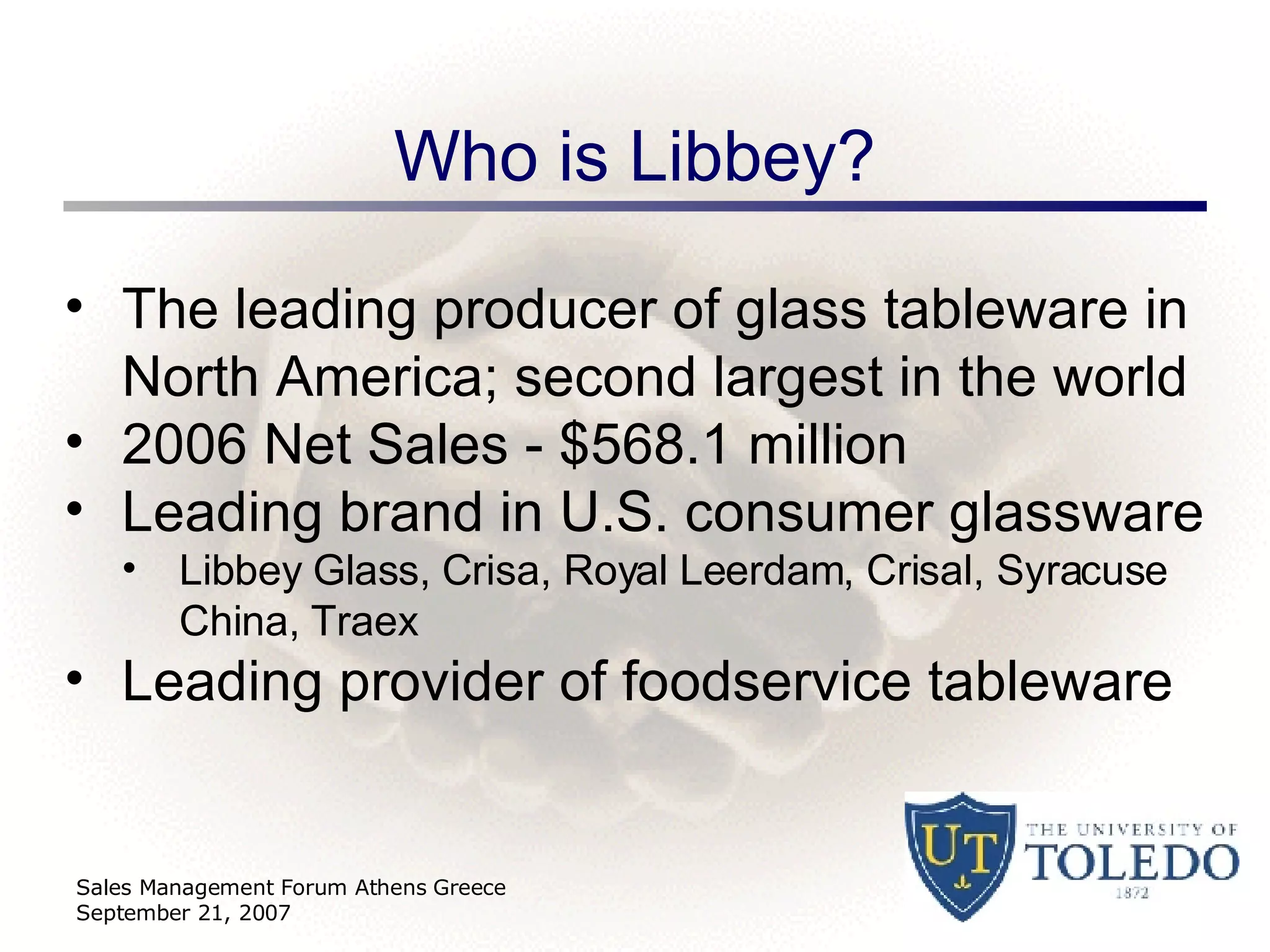 Who is Libbey? Sales Management Forum Athens Greece September 21, 2007 The leading producer of glass tableware in North America; second largest in the world 2006 Net Sales - $568.1 million Leading brand in U.S. consumer glassware  Libbey Glass, Crisa, Royal Leerdam, Crisal, Syracuse China, Traex Leading provider of foodservice tableware 