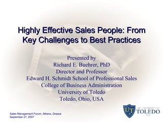 Highly Effective Sales People: From Key Challenges to Best Practices Presented by Richard E. Buehrer, PhD Director and Professor Edward H. Schmidt School of Professional Sales College of Business Administration University of Toledo Toledo, Ohio, USA Sales Management Forum, Athens, Greece September 21, 2007 