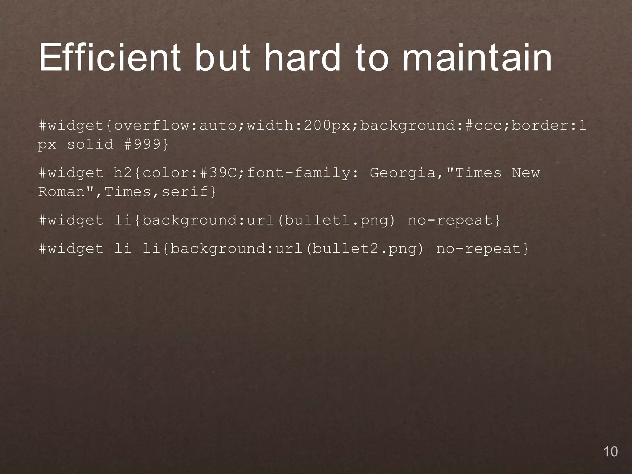 Efficient but hard to maintain
#widget{overflow:auto;width:200px;background:#ccc;border:1
px solid #999}
#widget h2{color:#39C;font-family: Georgia,"Times New
Roman",Times,serif}
#widget li{background:url(bullet1.png) no-repeat}
#widget li li{background:url(bullet2.png) no-repeat}




                                                             10
 