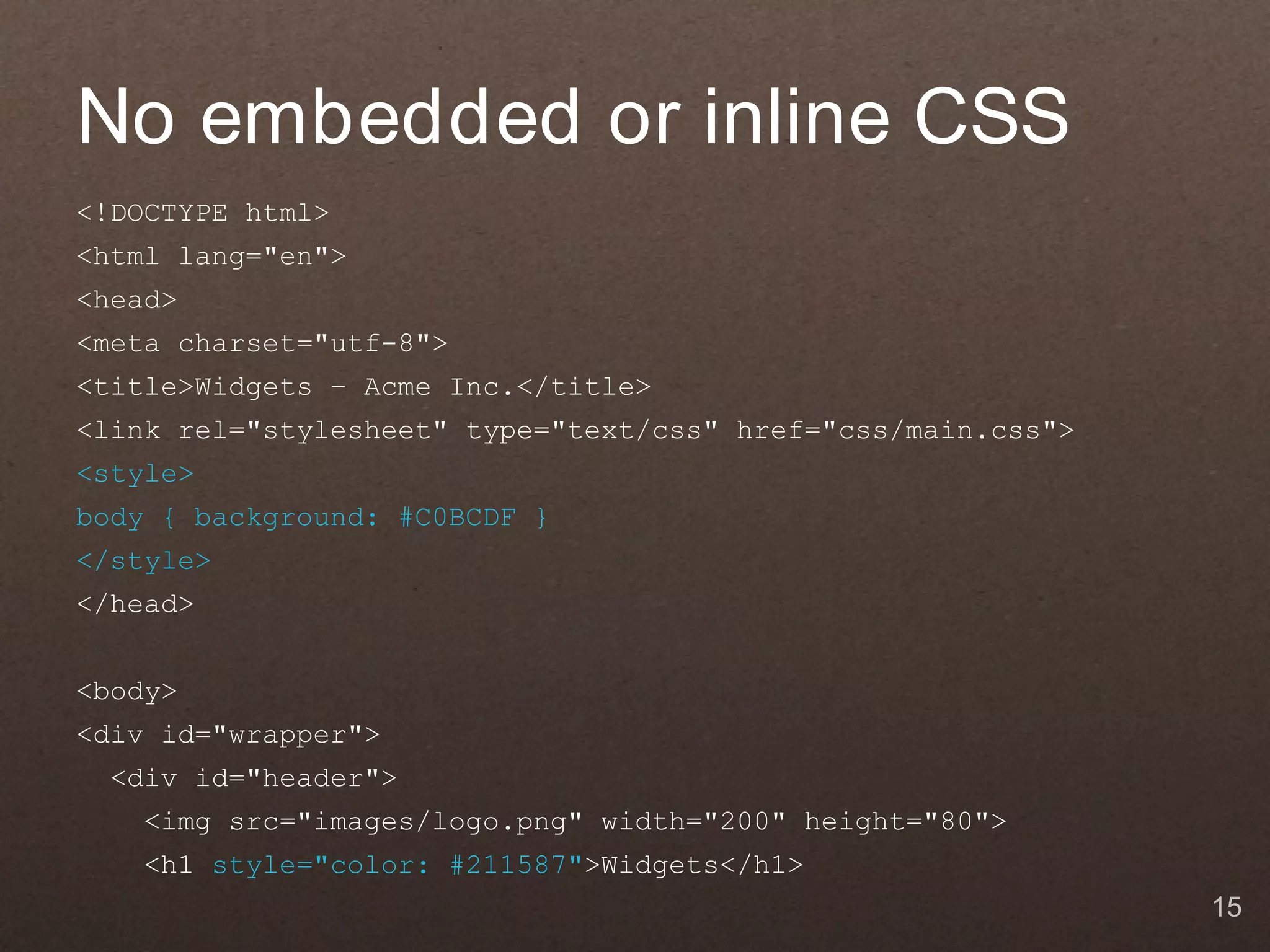 No embedded or inline CSS
<!DOCTYPE html>
<html lang="en">
<head>
<meta charset="utf-8">
<title>Widgets – Acme Inc.</title>
<link rel="stylesheet" type="text/css" href="css/main.css">
<style>
body { background: #C0BCDF }
</style>
</head>


<body>
<div id="wrapper">
  <div id="header">
    <img src="images/logo.png" width="200" height="80">
    <h1 style="color: #211587">Widgets</h1>
                                                              15
 